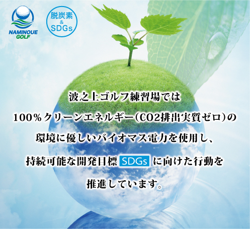 波之上ゴルフ練習場では100%クリーンエネルギー（CO2排出実質ゼロ）の環境に優しいバイオマス電力を使用し、持続可能な開発目標SDGsに向けた行動を推進しています。